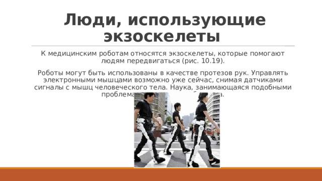   Люди, использующие экзоскелеты К медицинским роботам относятся экзоскелеты, которые помогают людям передвигаться (рис. 10.19). Роботы могут быть использованы в качестве протезов рук. Управлять электронными мышцами возможно уже сейчас, снимая датчиками сигналы с мышц человеческого тела. Наука, занимающаяся подобными проблемами, называется бионика. 