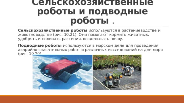 Сельскохозяйственные роботы и подводные роботы  . Сельскохозяйственные роботы  используются в растениеводстве и животноводстве (рис. 10.21). Они помогают кормить животных, удобрять и поливать растения, возделывать почву. Подводные роботы  используются в морском деле для проведения аварийно-спасательных работ и различных исследований на дне моря (рис. 10.20). 