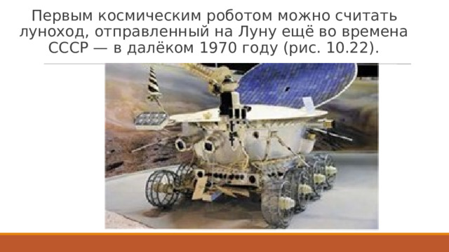 Первым космическим роботом можно считать луноход, отправленный на Луну ещё во времена СССР — в далёком 1970 году (рис. 10.22).  Рис. 10.22. Советский луноход   
