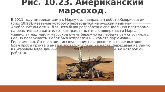 Рис. 10.23. Американский марсоход . В 2011 году американцами к Марсу был направлен робот «Кьюриосити» (рис. 10.23), название которого переводится на русский язык как «любознательность». Для него была разработана специальная платформа на реактивных двигателях, которая, подлетев к поверхности Марса, «зависла» над ней, и марсоход очень бережно на лебёдке сам спустился с неё на поверхность. Робот был отправлен и к комете Чурюмова—Герасименко. Он проводил исследования поверхности в точке высадки, брал пробы грунта и анализировал их прямо на месте, передавая на Землю в цифровом виде данные о составе почвы и поверхности, на которой он работал. 
