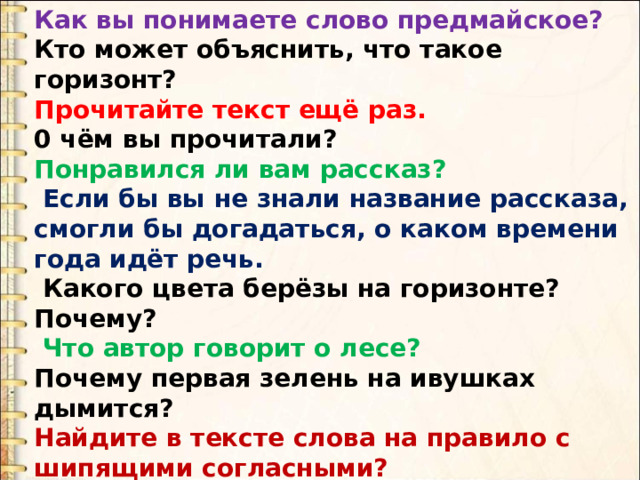 Как вы понимаете слово предмайское? Кто может объяснить, что такое горизонт? Прочитайте текст ещё раз. 0 чём вы прочитали? Понравился ли вам рассказ?  Если бы вы не знали название рассказа, смогли бы догадаться, о каком времени года идёт речь.  Какого цвета берёзы на горизонте? Почему?  Что автор говорит о лесе? Почему первая зелень на ивушках дымится? Найдите в тексте слова на правило с шипящими согласными?  А те­перь давайте вернёмся к иллюстрации. Что же делает Пришвин? 