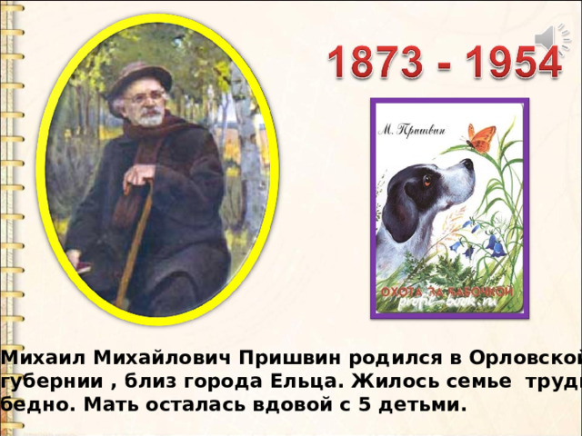 Михаил Михайлович Пришвин родился в Орловской губернии , близ города Ельца. Жилось семье трудно, бедно. Мать осталась вдовой с 5 детьми. 