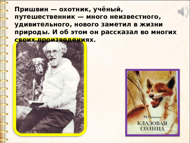 Пришвин — охотник, учёный, путешественник — много неизвестного, удивительного, нового заметил в жизни природы. И об этом он рассказал во многих своих произведениях. 
