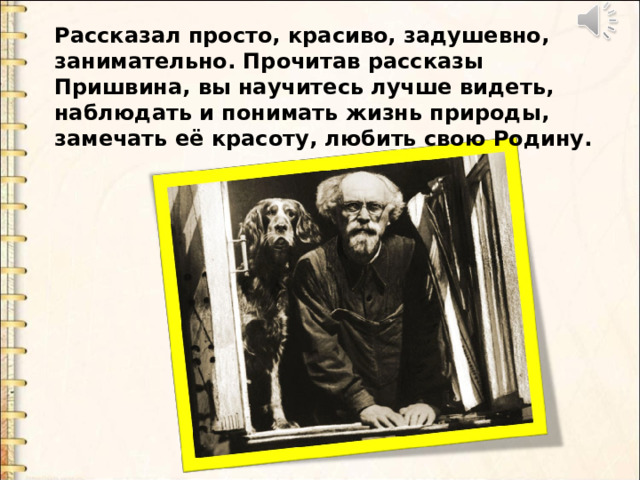 Рассказал просто, красиво, задушевно, занимательно. Прочитав рассказы Пришвина, вы научитесь лучше видеть, наблюдать и понимать жизнь природы, замечать её красоту, любить свою Родину. 