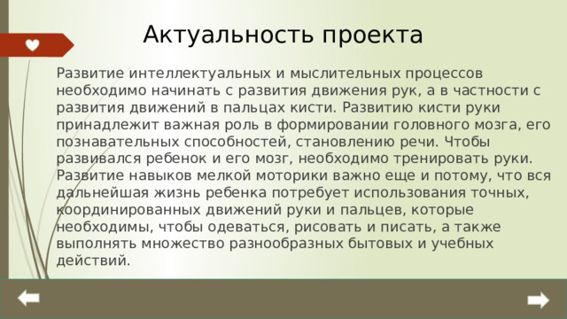 Актуальность проекта Развитие интеллектуальных и мыслительных процессов необходимо начинать с развития движения рук, а в частности с развития движений в пальцах кисти. Развитию кисти руки принадлежит важная роль в формировании головного мозга, его познавательных способностей, становлению речи. Чтобы развивался ребенок и его мозг, необходимо тренировать руки. Развитие навыков мелкой моторики важно еще и потому, что вся дальнейшая жизнь ребенка потребует использования точных, координированных движений руки и пальцев, которые необходимы, чтобы одеваться, рисовать и писать, а также выполнять множество разнообразных бытовых и учебных действий.  