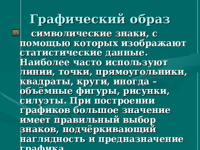 Графический образ  символические знаки, с помощью которых изображают статистические данные. Наиболее часто используют линии, точки, прямоугольники, квадраты, круги, иногда – объёмные фигуры, рисунки, силуэты. При построении графиков большое значение имеет правильный выбор знаков, подчёркивающий наглядность и предназначение графика 