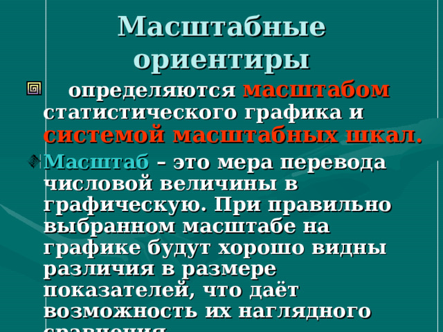 Масштабные ориентиры  определяются масштабом  статистического графика и системой масштабных шкал.  Масштаб – это мера перевода числовой величины в графическую. При правильно выбранном масштабе на графике будут хорошо видны различия в размере показателей, что даёт возможность их наглядного сравнения 