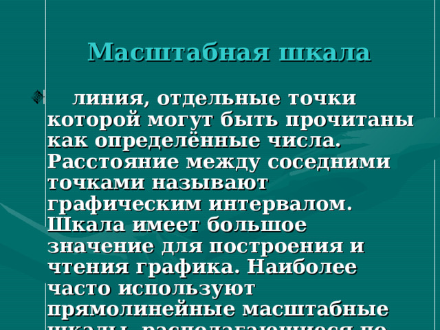  Масштабная  шкала  линия, отдельные точки которой могут быть прочитаны как определённые числа. Расстояние между соседними точками называют графическим интервалом. Шкала имеет большое значение для построения и чтения графика. Наиболее часто используют прямолинейные масштабные шкалы, располагающиеся по осям координат  