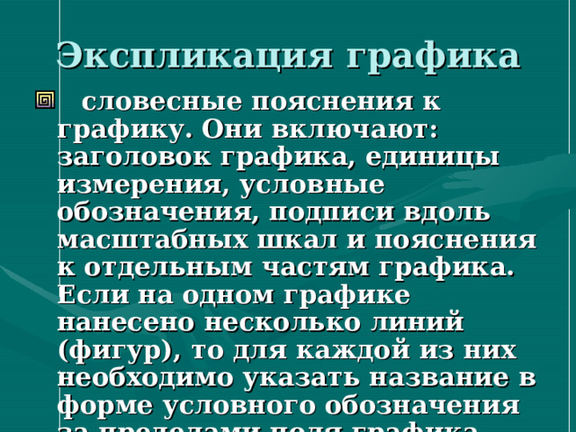 Экспликация графика  словесные пояснения к графику. Они включают: заголовок графика, единицы измерения, условные обозначения, подписи вдоль масштабных шкал и пояснения к отдельным частям графика. Если на одном графике нанесено несколько линий (фигур), то для каждой из них необходимо указать название в форме условного обозначения за пределами поля графика или рядом с линиями (фигурами) 