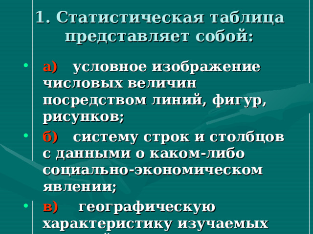 1. Статистическая таблица представляет собой:   а) условное изображение числовых величин посредством линий, фигур, рисунков; б) систему строк и столбцов с данными о каком-либо социально-экономическом явлении; в) географическую характеристику изучаемых явлений. 