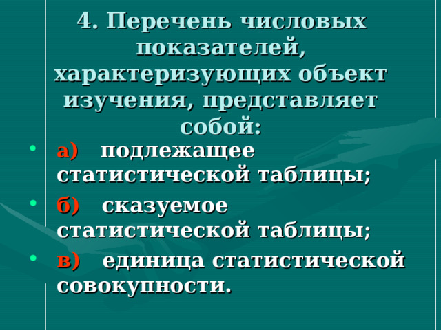 4. Перечень числовых показателей, характеризующих объект изучения, представляет собой:   а ) подлежащее статистической таблицы; б) сказуемое статистической таблицы; в) единица статистической совокупности. 