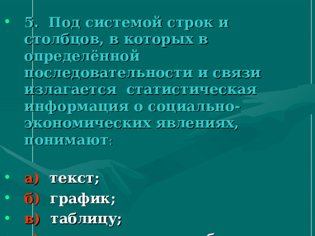 5. Под системой строк и столбцов, в которых в определённой последовательности и связи излагается статистическая информация о социально-экономических явлениях, понимают : а) текст; б) график; в) таблицу; г) статистическую таблицу. 
