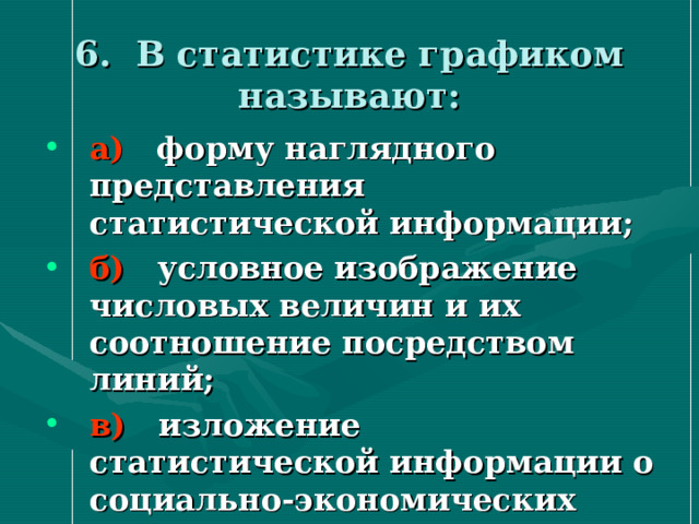 6. В статистике графиком называют:   а) форму наглядного представления статистической информации; б) условное изображение числовых величин и их соотношение посредством линий; в) изложение статистической информации о социально-экономических явлениях словами. 