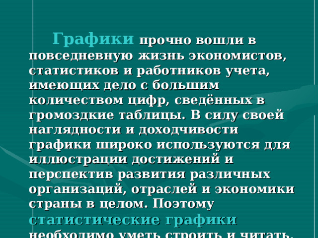   Графики  прочно вошли в повседневную жизнь экономистов, статистиков и работников учета, имеющих дело с большим количеством цифр, сведённых в громоздкие таблицы. В силу своей наглядности и доходчивости графики широко используются для иллюстрации достижений и перспектив развития различных организаций, отраслей и экономики страны в целом. Поэтому статистические графики  необходимо уметь строить и читать, знать для каких целей составляется график 