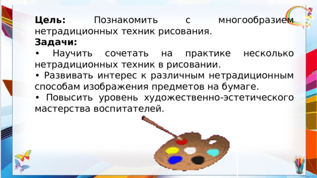 Цель: Познакомить с многообразием нетрадиционных техник рисования. Задачи: • Научить сочетать на практике несколько нетрадиционных техник в рисовании. • Развивать интерес к различным нетрадиционным способам изображения предметов на бумаге. • Повысить уровень художественно-эстетического мастерства воспитателей.  