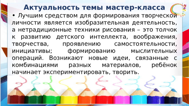 Актуальность темы мастер-класса • Лучшим средством для формирования творческой личности является изобразительная деятельность, а нетрадиционные техники рисования – это толчок к развитию детского интеллекта, воображения, творчества, проявлению самостоятельности, инициативы; формированию мыслительных операций. Возникают новые идеи, связанные с комбинациями разных материалов, ребёнок начинает экспериментировать, творить. 