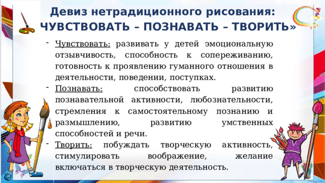 Девиз нетрадиционного рисования: «ЧУВСТВОВАТЬ – ПОЗНАВАТЬ – ТВОРИТЬ» Чувствовать: развивать у детей эмоциональную отзывчивость, способность к сопереживанию, готовность к проявлению гуманного отношения в деятельности, поведении, поступках. Познавать: способствовать развитию познавательной активности, любознательности, стремления к самостоятельному познанию и размышлению, развитию умственных способностей и речи. Творить: побуждать творческую активность, стимулировать воображение, желание включаться в творческую деятельность. 