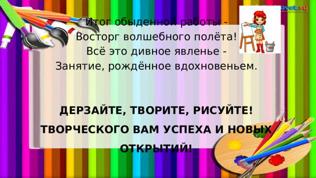 Итог обыденной работы - Восторг волшебного полёта! Всё это дивное явленье - Занятие, рождённое вдохновеньем.  ДЕРЗАЙТЕ, ТВОРИТЕ, РИСУЙТЕ!  ТВОРЧЕСКОГО ВАМ УСПЕХА И НОВЫХ ОТКРЫТИЙ!   