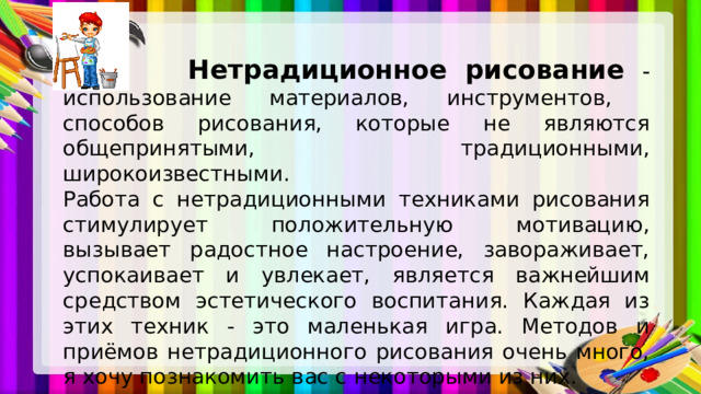  Нетрадиционное рисование - использование материалов, инструментов, способов рисования, которые не являются общепринятыми, традиционными, широкоизвестными. Работа с нетрадиционными техниками рисования стимулирует положительную мотивацию, вызывает радостное настроение, завораживает, успокаивает и увлекает, является важнейшим средством эстетического воспитания. Каждая из этих техник - это маленькая игра. Методов и приёмов нетрадиционного рисования очень много, я хочу познакомить вас с некоторыми из них. 