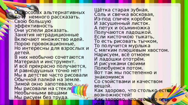 Щётка старая зубная, Соль и свечка восковая, Из-под спичек коробок И засушенный листок. А петух и осьминожка Получаются ладошкой. Если кисточкою тыкать, То есть рисовать тычком, То получится мурлыка С мягким плюшевым хвостом. Нарисуем, всё отмоем И ладошки ототрём. И рисунками своими Полюбуемся потом. Вот так мы постепенно и знакомимся Со свойствами и качеством вещей. Как здорово, что столько есть возможностей! Как здорово, что столько есть идей! О способах альтернативных Хочу немного рассказать. Свою большую эффективность Они успели доказать. Занятия нетрадиционные Включают множество идей. Порою провокационные, Но интересны для взрослых и детей. В них необычно сочетаются Материал и инструмент. И всё прекрасно получается, И равнодушных точно нет! Мы в детстве часто рисовали Обычной палкой на земле. Зимой окно запотевало – Мы рисовали на стекле. Необычными вещами Мы рисуем без труда. 