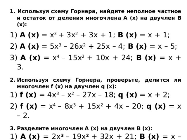1. Используя схему Горнера, найдите неполное частное и остаток от деления многочлена А (х) на двучлен В (х): 1) А (х) = х 3  + 3х 2  + 3х + 1; В (х) = х + 1; 2) А (х) = 5х 3  – 26х 2  + 25х – 4; В (х) = х – 5; 3) А (х) = х 4  – 15х 2  + 10х + 24; В (х) = х + 3. Используя схему Горнера, проверьте, делится ли многочлен f (x) на двучлен q (x): 1) f (х) = 4х 3  – х 2  – 27х – 18; q (x) = x + 2; 2) f (х) = х 4  – 8х 3  + 15х 2  + 4х – 20; q (x) = x – 2. Разделите многочлен А (х) на двучлен В (х): 1) А (х) = 2х 3  – 19х 2  + 32х + 21; В (х) = х – 7; 
