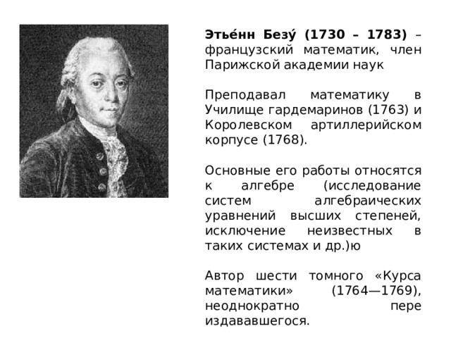 Этье́нн Безу́ (1730 – 1783) – французский математик, член Парижской академии наук Преподавал математику в Училище гардемаринов (1763) и Королевском артиллерийском корпусе (1768). Основные его работы относятся к алгебре (исследование систем алгебраических уравнений высших степеней, исключение неизвестных в таких системах и др.)ю Автор шести томного «Курса математики» (1764—1769), неоднократно пере издававшегося. 