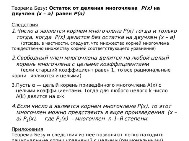 Теорема Безу : Остаток от деления многочлена Р(х) на двучлен (х – а) равен Р(а)  Следствия Число a является корнем многочлена Р(х) тогда и только тогда, когда Р(х) делится без остатка на двучлен (х – а)  (отсюда, в частности, следует, что множество корней многочлена  тождественно множеству корней соответствующего уравнения) Свободный член многочлена делится на любой целый корень многочлена с целыми коэффициентами   (если старший коэффициент равен 1, то все рациональные корни  являются и целыми) Пусть α — целый корень приведённого многочлена A(x) с целыми коэффициентами. Тогда для любого целого k число A(k) делится на α-k Если число а является корнем многочлена Р(х), то этот многочлен можно представить в виде произведения  (х – а) Р 1 (х),  где Р 1 (х) - многочлен n-1–й степени. Приложения Теорема Безу и следствия из неё позволяют легко находить рациональные корни уравнений с целыми (рациональными) коэффициентами. 