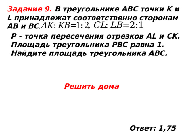  Задание 9. В треугольнике ABC точки K и L принадлежат соответственно сторонам AB и BC . P - точка пересечения отрезков AL и CK. Площадь треугольника PBC равна 1. Найдите площадь треугольника ABC. Решить дома Ответ: 1,75  