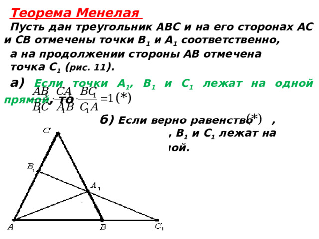  Теорема Менелая Пусть дан треугольник ABC и на его сторонах AC и CВ отмечены точки B 1 и A 1 соответственно, а на продолжении стороны AB отмечена точка C 1 ( рис. 11 ). а) Если точки А 1 , B 1 и С 1 лежат на одной прямой , то б) Если верно равенство , то точки А 1 , B 1 и С 1 лежат на одной прямой.   