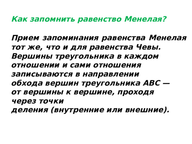  Как запомнить равенство Менелая?  Прием запоминания равенства Менелая  тот же, что и для равенства Чевы. Вершины треугольника в каждом отношении и сами отношения записываются в направлении обхода вершин треугольника ABC — от вершины к вершине, проходя через точки деления (внутренние или внешние).    