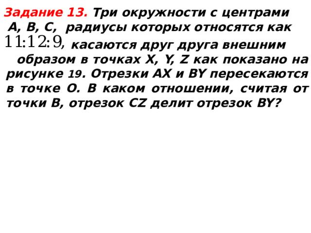  Задание 13.  Три окружности с центрами  А, В, С, радиусы которых относятся как  касаются друг друга внешним  образом в точках X, Y, Z как показано на рисунке 19 . Отрезки AX и BY пересекаются в точке O. В каком отношении, считая от точки B, отрезок CZ делит отрезок BY?  