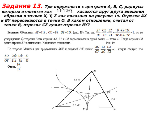 Задание 13.  Три окружности с центрами А, В, С, радиусы которых относятся как  касаются друг друга внешним образом в точках X, Y, Z как показано на рисунке 19 . Отрезки AX и BY пересекаются в точке O. В каком отношении, считая от точки B, отрезок CZ делит отрезок BY?  