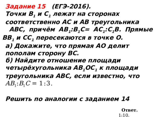  Задание 15 (ЕГЭ-2016). Точки В 1 и С 1 лежат на сторонах соответственно АС и АВ треугольника  ABC, причём АВ 1 :B 1 С= АС 1 :С 1 B. Прямые ВВ 1 и СС 1 пересекаются в точке О. а) Докажите, что прямая АО делит пополам сторону ВС. б) Найдите отношение площади четырёхугольника AB 1 OC 1 к площади треугольника ABC, если известно, что АВ 1 : B 1 С = 1:3.    Решить по аналогии с заданием 14 Ответ.  1:10.  