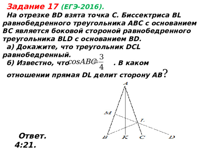  Задание 17 (ЕГЭ-2016). На отрезке BD взята точка С. Биссектриса BL равнобедренного треугольника ABC с основанием ВС является боковой стороной равнобедренного треугольника BLD с основанием BD. а) Докажите, что треугольник DCL равнобедренный. б) Известно, что . В каком отношении прямая DL делит сторону АВ ? Ответ. 4:21 .  