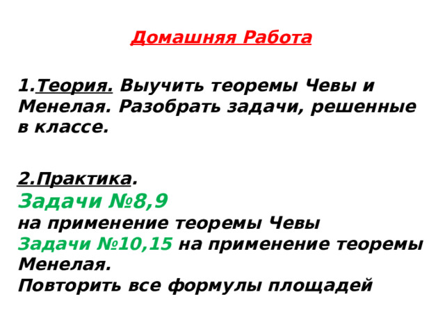 Домашняя Работа  1. Теория. Выучить теоремы Чевы и Менелая. Разобрать задачи, решенные в классе.   2.Практика . Задачи №8,9 на применение теоремы Чевы Задачи №10,15 на применение теоремы Менелая. Повторить все формулы площадей   