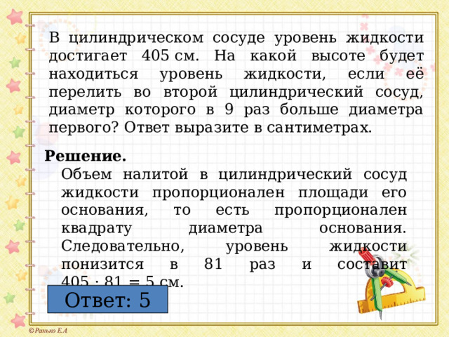 В цилиндрическом сосуде уровень жидкости достигает 405  см. На какой высоте будет находиться уровень жидкости, если её перелить во второй цилиндрический сосуд, диаметр которого в 9 раз больше диаметра первого? Ответ выразите в сантиметрах. Решение.  Объем налитой в цилиндрический сосуд жидкости пропорционален площади его основания, то есть пропорционален квадрату диаметра основания. Следовательно, уровень жидкости понизится в 81 раз и составит 405 : 81 = 5 см. Ответ: 5 