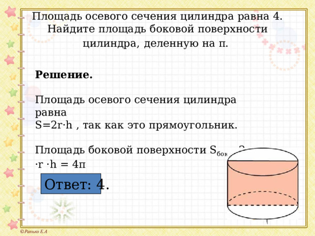 Площадь осевого сечения цилиндра равна 4. Найдите площадь боковой поверхности цилиндра,  деленную на π. Решение.   Площадь осевого сечения цилиндра равна S=2r·h , так как это прямоугольник. Площадь боковой поверхности S бок. =2π ·r ·h = 4π Ответ: 4. 