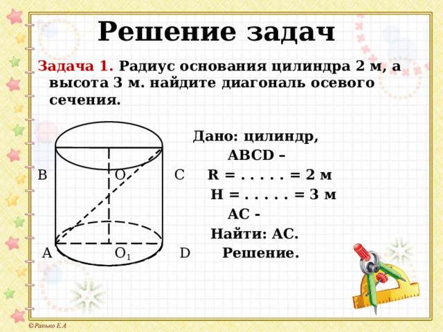 Решение задач Задача 1. Радиус основания цилиндра 2 м, а высота 3 м. найдите диагональ осевого сечения.  Дано: цилиндр,  АВСD – В О С R = . . . . . = 2 м  H =  . . . . . = 3 м  АС -  Найти: АС.  А О 1  D Решение.  
