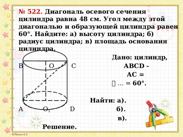 № 522. Диагональ осевого сечения цилиндра равна 48 см. Угол между этой диагональю и образующей цилиндра равен 60°. Найдите: а) высоту цилиндра; б) радиус цилиндра; в) площадь основания цилиндра.  Дано: цилиндр, В  О  С АВСD -  АС =  ⦟ … = 60°.   Найти: а). А О 1  D б).  в).  Решение. 