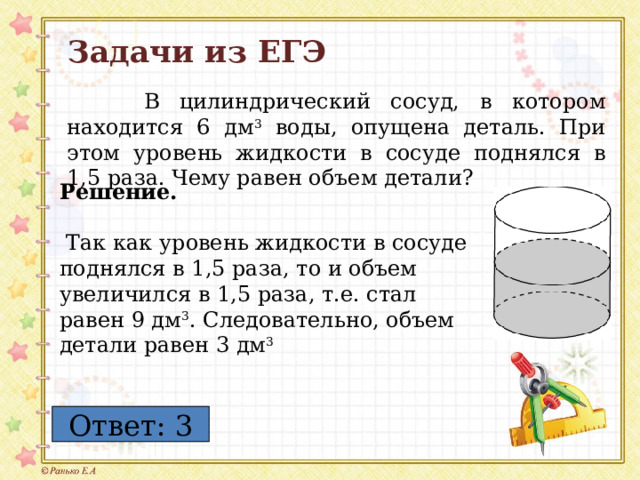 Задачи из ЕГЭ  В цилиндрический сосуд, в котором находится 6 дм 3 воды, опущена деталь. При этом уровень жидкости в сосуде поднялся в 1,5 раза. Чему равен объем детали? Решение.   Так как уровень жидкости в сосуде поднялся в 1,5 раза, то и объем увеличился в 1,5 раза, т.е. стал равен 9 дм 3 . Следовательно, объем детали равен 3 дм 3 Ответ: 3 