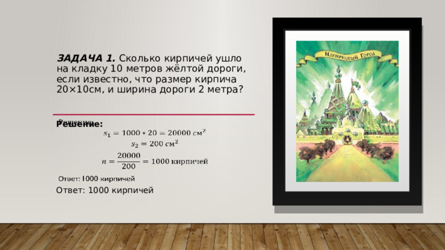 Задача 1. Сколько кирпичей ушло на кладку 10 метров жёлтой дороги, если известно, что размер кирпича 20×10см, и ширина дороги 2 метра?   Решение:   Ответ: 1000 кирпичей 