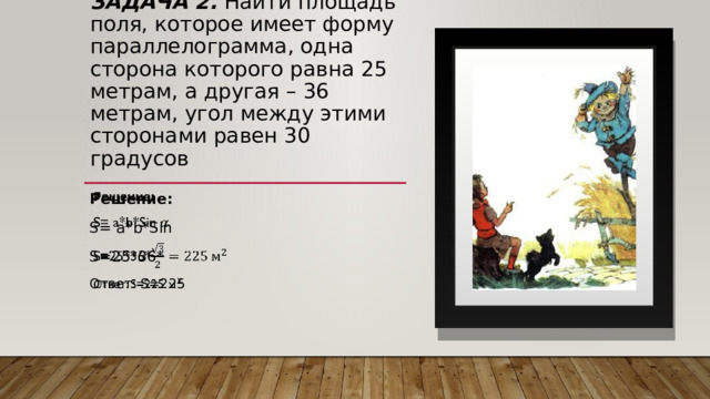 Задача 2. Найти площадь поля, которое имеет форму параллелограмма, одна сторона которого равна 25 метрам, а другая – 36 метрам, угол между этими сторонами равен 30 градусов Решение:   S= a*b*Sin S=25*36* Ответ: S=225 