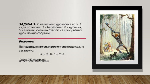   Задача 3. У железного дровосека есть 3 вида поленьев: 7 – берёзовых, 8 - дубовых, 5 – еловых. сколько охапок из трёх разных дров можно собрать?   Решение:   По правилу сложения всего поленниц можно составить: Ответ: 280 поленниц 