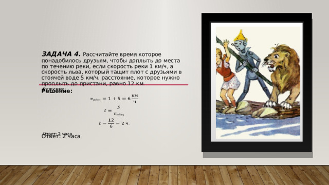 Задача 4. Рассчитайте время которое понадобилось друзьям, чтобы доплыть до места по течению реки, если скорость реки 1 км/ч, а скорость льва, который тащит плот с друзьями в стоячей воде 5 км/ч. расстояние, которое нужно проплыть до пристани, равно 12 км.   Решение:   Ответ: 2 часа 