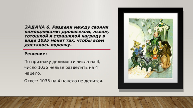 Задача 6.  Р аздели между своими помощниками: дровосеком, львом, тотошкой и страшилой награду в виде 1035 монет так, чтобы всем досталось поровну.   Решение: По признаку делимости числа на 4, число 1035 нельзя разделить на 4 нацело. Ответ: 1035 на 4 нацело не делится. 