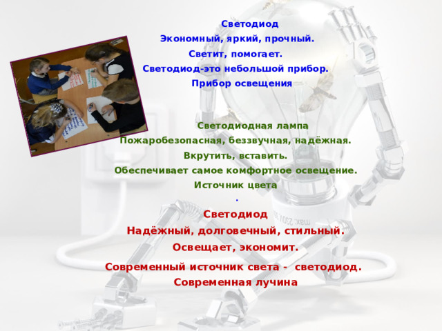  Светодиод   Экономный, яркий, прочный. Светит, помогает. Светодиод-это небольшой прибор.  Прибор освещения     Светодиодная лампа Пожаробезопасная, беззвучная, надёжная. Вкрутить, вставить. Обеспечивает самое комфортное освещение. Источник цвета   . Светодиод Надёжный , долговечный, стильный. Освещает, экономит. Современный источник света - светодиод.  Современная лучина  