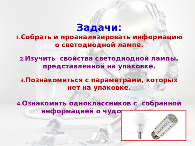 Задачи:  1. Собрать и проанализировать информацию о светодиодной лампе.   2. Изучить свойства светодиодной лампы, представленной на упаковке.   3. Познакомиться с параметрами, которых нет на упаковке.   4. Ознакомить одноклассников с собранной информацией о чудо – лампе.   