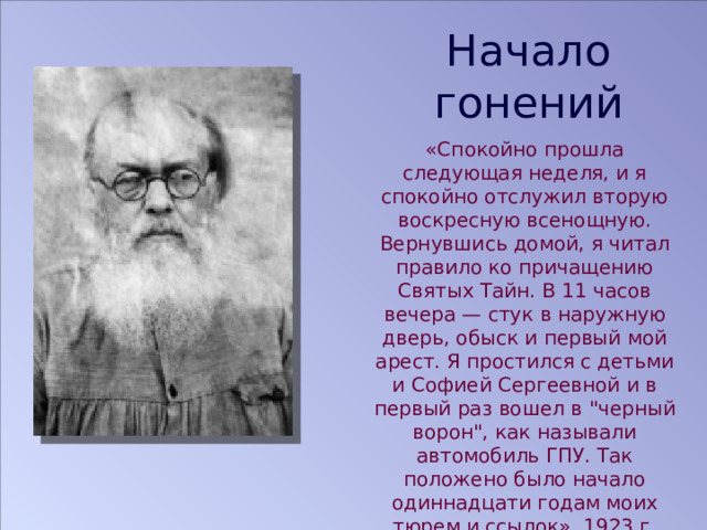 Начало гонений «Спокойно прошла следующая неделя, и я спокойно отслужил вторую воскресную всенощную. Вернувшись домой, я читал правило ко причащению Святых Тайн. В 11 часов вечера — стук в наружную дверь, обыск и первый мой арест. Я простился с детьми и Софией Сергеевной и в первый раз вошел в 