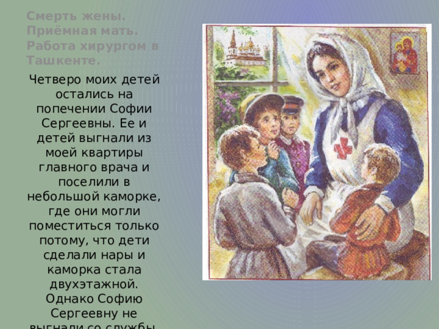 Смерть жены. Приёмная мать. Работа хирургом в Ташкенте. Четверо моих детей остались на попечении Софии Сергеевны. Ее и детей выгнали из моей квартиры главного врача и поселили в небольшой каморке, где они могли поместиться только потому, что дети сделали нары и каморка стала двухэтажной. Однако Софию Сергеевну не выгнали со службы, она получала два червонца в месяц и на них кормилась с детьми. 