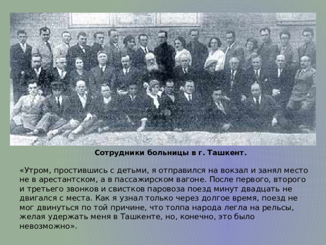 Сотрудники больницы в г. Ташкент. «Утром, простившись с детьми, я отправился на вокзал и занял место не в арестантском, а в пассажирском вагоне. После первого, второго и третьего звонков и свистков паровоза поезд минут двадцать не двигался с места. Как я узнал только через долгое время, поезд не мог двинуться по той причине, что толпа народа легла на рельсы, желая удержать меня в Ташкенте, но, конечно, это было невозможно». 